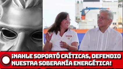 ¡Nahle soportó críticas, pero logró defender nuestra Soberanía Energética!
