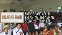 Khabar Dari Kelantan: 5,000 Orang Asli di Kelantan diislamkan sejak 26 tahun lalu