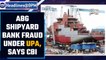 ABG Shipyard bank fraud took place under UPA govt, says CBI | Cong blames BJP | Oneindia News
