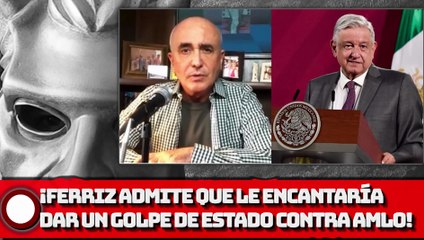 ¡FERRIZ ADMITE QUE LE ENCANTARÍA DAR UN GOLPE DE ESTADO VS. AMLO!
