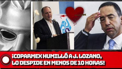 ¡COPARMEX HUMlLLA A J. LOZANO!, ¡LO DESPIDE EN MENOS DE 10 HORAS!