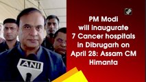 PM Modi will inaugurate 7 Cancer hospitals in Dibrugarh on April 28: Assam CM Himanta