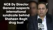 NCB Dy Director General suspects international syndicate behind Shaheen Bagh drug bust
