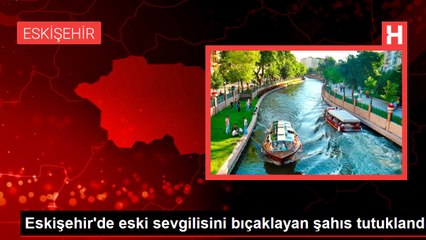 Eskişehir'de eski sevgilisini bıçaklayan şahıs tutuklandı