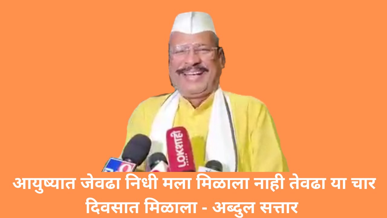 आयुष्यात जेवढा निधी मला मिळाला नाही तेवढा या चार दिवसात मिळाला - अब्दुल सत्तार