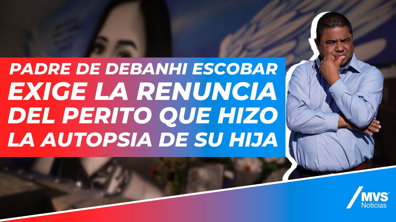 Padre de Debanhi Escobar exige la renuncia del perito que hizo la autopsia de su hija