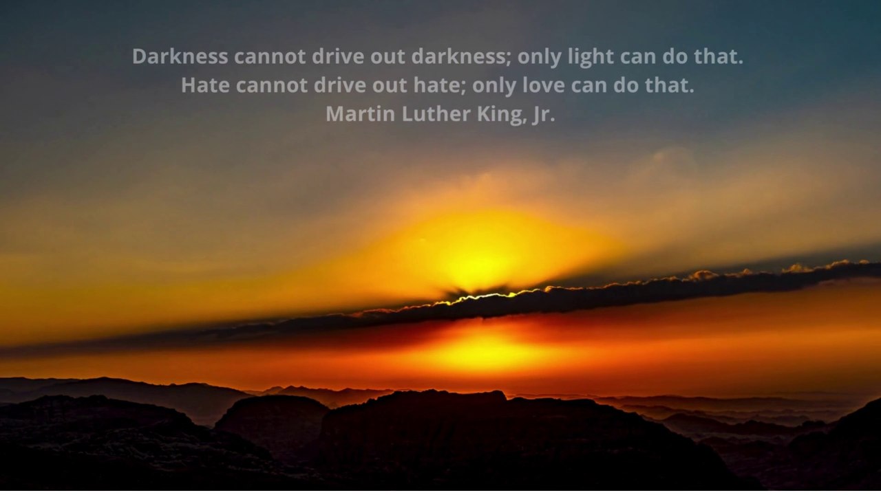Darkness cannot drive out darkness; only light can do that. Hate cannot drive out hate; only love can do that. Martin Luther King, Jr.
