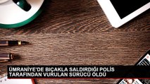 ÜMRANİYE'DE BIÇAKLA SALDIRDIĞI POLİS TARAFINDAN VURULAN SÜRÜCÜ ÖLDÜ