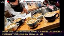 Drink 2 or 3 cups of coffee a day? You might live longer - especially if it's ground, study sa - 1br