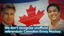 No Place For Hatred in Canada; We Don’t Recognize Unofficial Referendum: Canadian Envoy Mackay