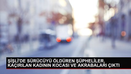 ŞİŞLİ'DE SÜRÜCÜYÜ ÖLDÜREN ŞÜPHELİLER, KAÇIRILAN KADININ KOCASI VE AKRABALARI ÇIKTI