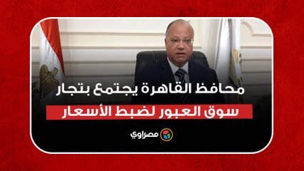 محافظ القاهرة يجتمع بتجار سوق العبور لضبط الأسعار: هناك ارتفاع غير مبرر