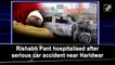 Rishabh Pant hospitalised after serious car accident near Haridwar