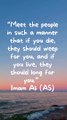 “Meet the people in such a manner that if you die, they should weep for you, and if you live, they should long for you.” Imam Ali (AS)