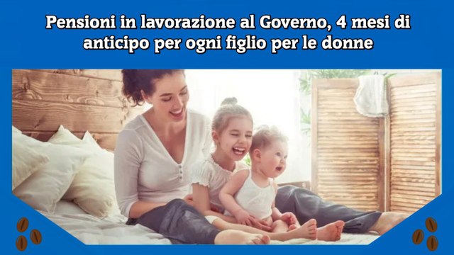 Pensioni in lavorazione al Governo, 4 mesi di anticipo per ogni figlio per le donne