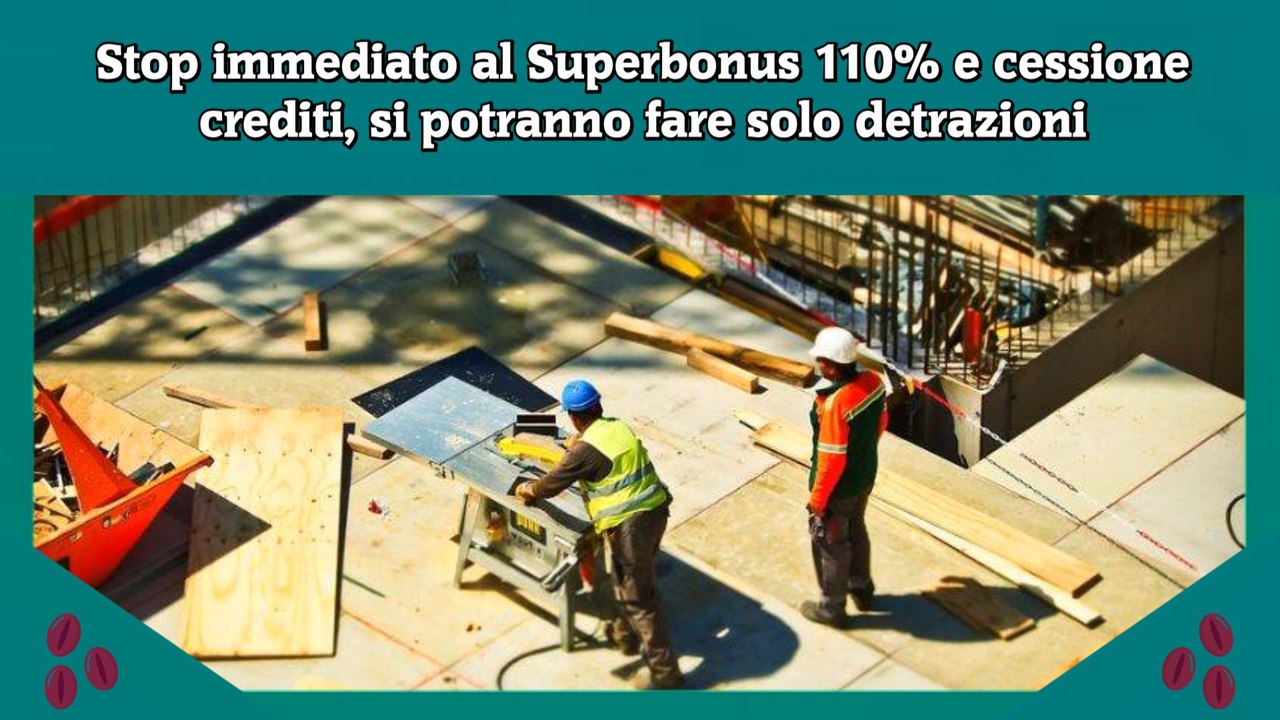 Stop immediato al Superbonus 110% e cessione crediti, si potranno fare solo detrazioni