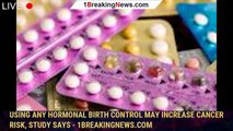 Using any hormonal birth control may increase cancer risk, study says - 1breakingnews.com