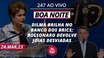 Boa Noite 247 - Dilma brilha no Banco dos Brics; Bolsonaro devolve Joias desviadas (24.03.23)