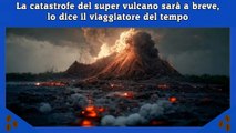 La catastrofe del super vulcano sarà a breve, lo dice il viaggiatore del tempo