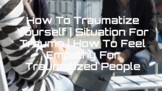 How To Traumatize Yourself | Situation For Trauma | How To Feel Empathy For Traumatized People