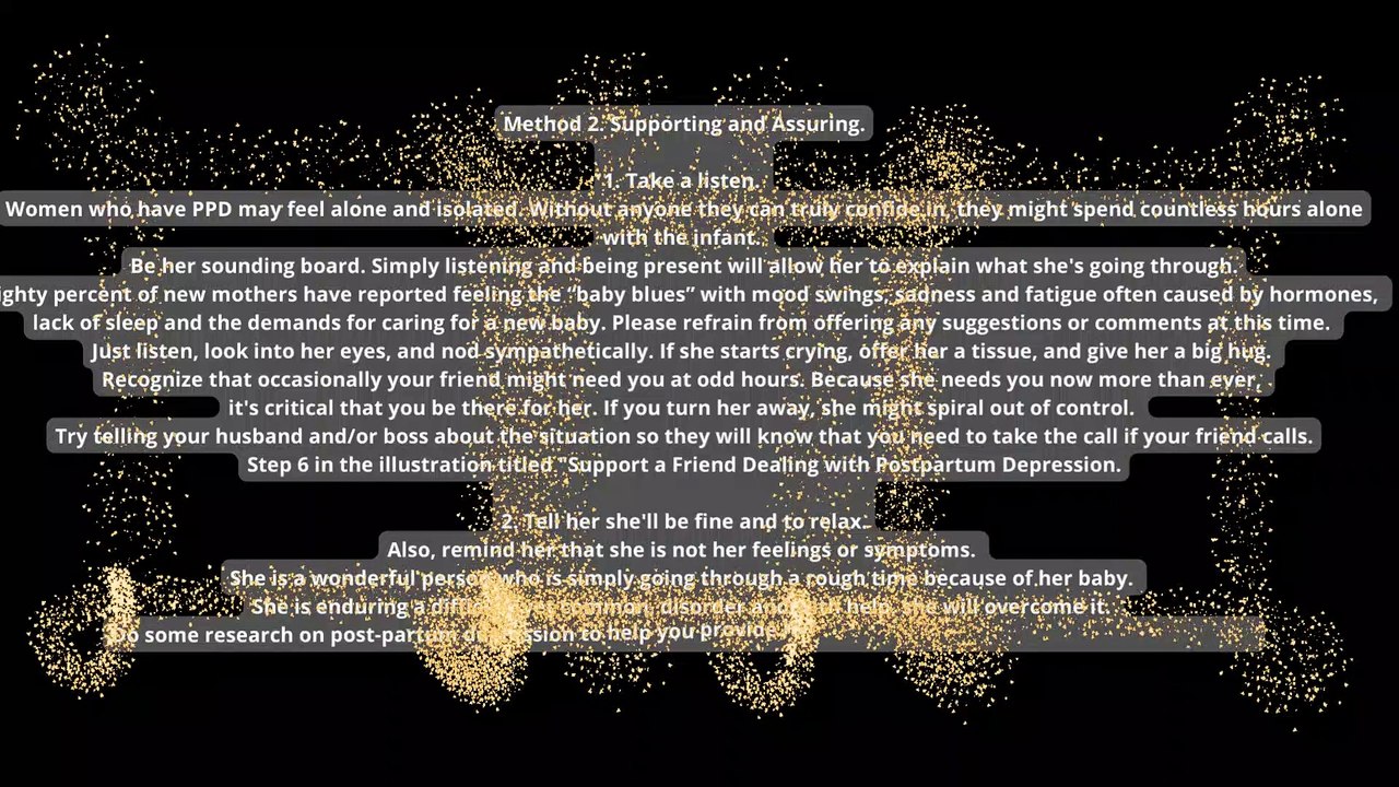 How to Help a Friend Who is Suffering from Postpartum Depression. It's no secret that becoming a parent completely transforms your life. This tiny person becomes the center of attention, and your entire world changes