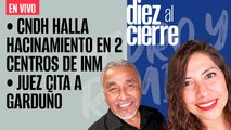 #EnVivo | #DiezAlCierre | Juez cita a Garduño | CNDH halla hacinamiento en centros de INM en Coahuila