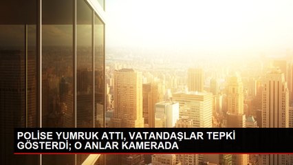 POLİSE YUMRUK ATTI, VATANDAŞLAR TEPKİ GÖSTERDİ; O ANLAR KAMERADA