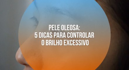 Pele oleosa: 5 dicas para controlar o brilho excessivo