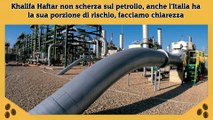 Khalifa Haftar non scherza sul petrolio, anche l'Italia ha la sua porzione di rischio, facciamo chiarezza
