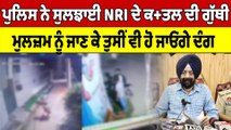 Police ਨੇ ਸੁਲਝਾਈ NRI ਦੇ ਕਤ+ਲ ਦੀ ਗੁੱਥੀ, ਮੁਲਜ਼ਮ ਨੂੰ ਜਾਣ ਕੇ ਤੁਸੀਂ ਵੀ ਹੋ ਜਾਓਗੇ ਦੰਗ |OneIndia Punjabi