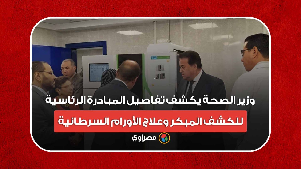 وزير الصحة يكشف تفاصيل المبادرة الرئاسية للكشف المبكر وعلاج الأورام السرطانية