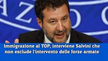 Immigrazione al TOP, interviene Salvini che non esclude l'intervento delle forze armate