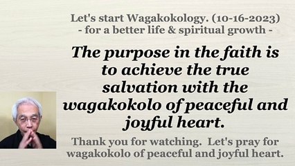 The purpose in the faith is to achieve the true salvation with the wagakokolo of peaceful and joyful heart. 10-16-2023
