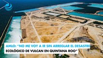 AMLO: No me voy a ir sin arreglar el desastre ecológico de Vulcan en Quintana Roo