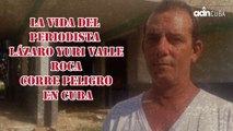La vida del periodista Lázaro Yuri Valle Roca corre peligro en Cuba