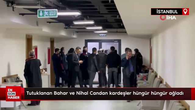Tutuklanan Bahar ve Nihal Candan kardeşler hüngür hüngür ağladı