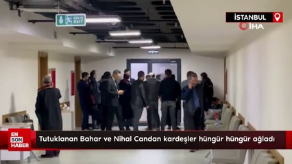 Tutuklanan Bahar ve Nihal Candan kardeşler hüngür hüngür ağladı