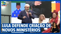 Lula defende criação de novos ministérios