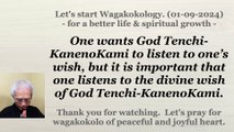 One wants God Tenchi-KanenoKami to listen to one’s wish, but it is important that one listens to the divine wish of God Tenchi-KanenoKami. 01-09-2024