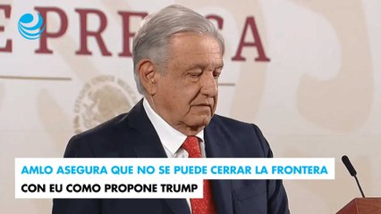 AMLO asegura que no se puede cerrar la frontera con EU como propone Trump