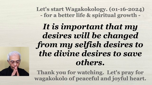 It is important that my desires will be changed from my selfish desires to the divine desires to save others. 01-16-2024