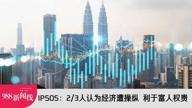 《988新闻线》：2024年02月29日 IPSOS：2/3人认为经济遭操纵 利于富人权贵