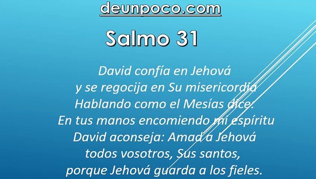 Salmo 31 David confía en Jehová y se regocija en Su misericordia — Hablando como el Mesías dice: En tus manos encomiendo mi espíritu — David aconseja: Amad a Jehová, todos vosotros, Sus santos, porque Jehová guarda a los fieles.