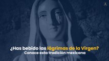 ¿Has bebido las lágrimas de la Virgen? Conoce esta tradición mexicana