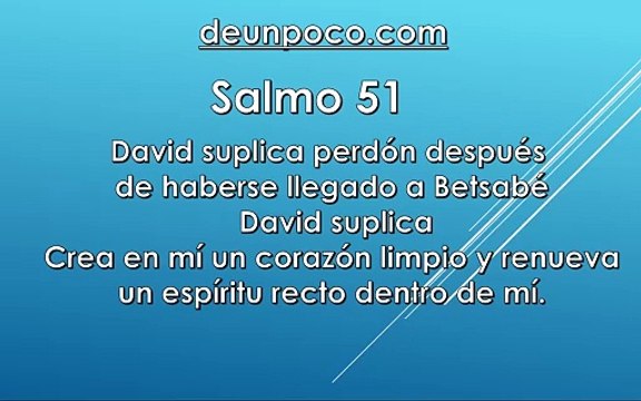 Salmo 51 David suplica perdón después de haberse llegado a Betsabé — David suplica: Crea en mí un corazón limpio y renueva un espíritu recto dentro de mí.