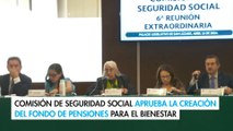 Comisión de Seguridad Social aprueba la creación del Fondo de Pensiones para el Bienestar