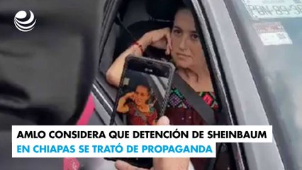 AMLO considera que detención de Sheinbaum en Chiapas se trató de propaganda