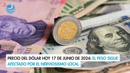 Precio del dólar hoy 17 de junio de 2024: El peso sigue afectado por el nerviosismo local