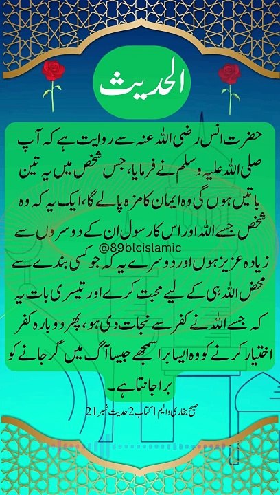 حضرت انس رضی اللہ عنہ سے روایت ہے کہ آپ صلی اللہ علیہ وسلم نے فرمایا ، جس شخص میں یہ تین باتیں ہوں گی وہ ایمان کا مزہ پالے گا ، ایک یہ کہ وہ شخص جسے اللہ اور اس کا رسول ان کے دوسروں سے زیادہ عزیز