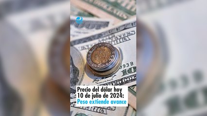 Precio del dólar hoy 10 de julio de 2024: Peso extiende su avance